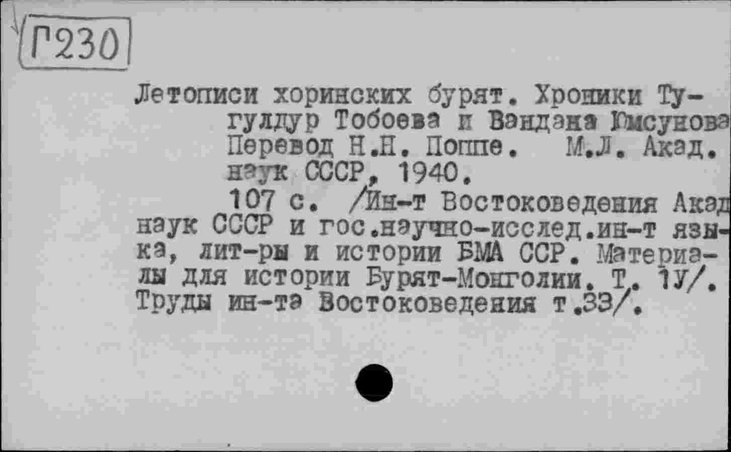 ﻿ТОРІ
Летописи хоринских бурят. Хроники Ту-гулдур Тобоеіа и Вандзна Юмсуновз Перевод Н.П. Поппе. М.Л. Акзд. наук СССР, 1940.
107 с. /Ин-т Востоковедения Акэдз наук СССР и гос.научно-исслед.ин-т языка, лит-ры и истории БМА ССР. Мате пиалы для истории Бурят-Монголии. Т. 1У/. Труды ин-та Востоковедения т.ЗЭ/.